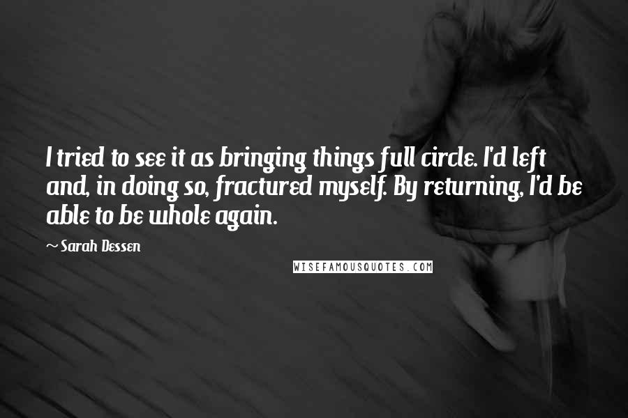 Sarah Dessen Quotes: I tried to see it as bringing things full circle. I'd left and, in doing so, fractured myself. By returning, I'd be able to be whole again.