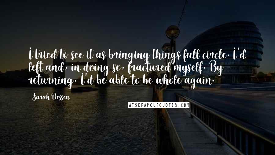 Sarah Dessen Quotes: I tried to see it as bringing things full circle. I'd left and, in doing so, fractured myself. By returning, I'd be able to be whole again.