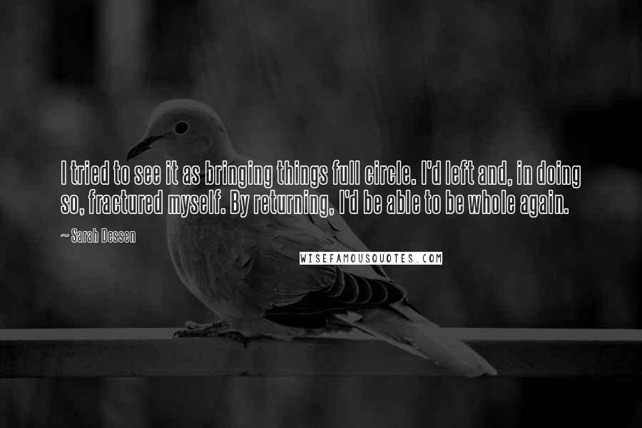 Sarah Dessen Quotes: I tried to see it as bringing things full circle. I'd left and, in doing so, fractured myself. By returning, I'd be able to be whole again.