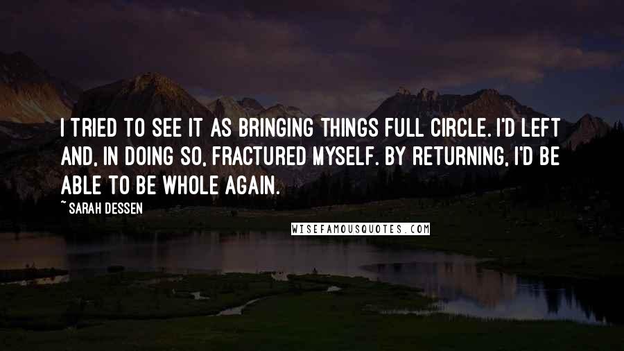 Sarah Dessen Quotes: I tried to see it as bringing things full circle. I'd left and, in doing so, fractured myself. By returning, I'd be able to be whole again.