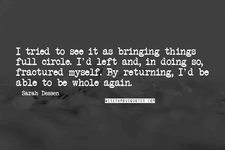 Sarah Dessen Quotes: I tried to see it as bringing things full circle. I'd left and, in doing so, fractured myself. By returning, I'd be able to be whole again.