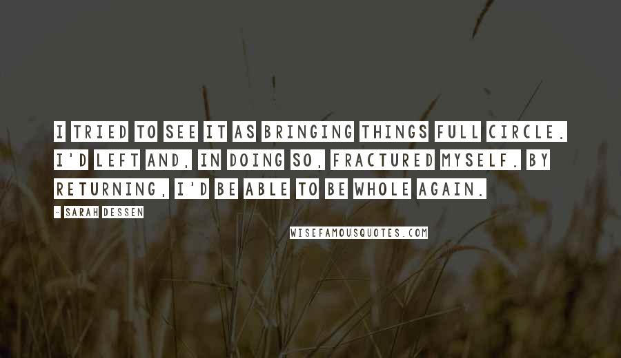 Sarah Dessen Quotes: I tried to see it as bringing things full circle. I'd left and, in doing so, fractured myself. By returning, I'd be able to be whole again.