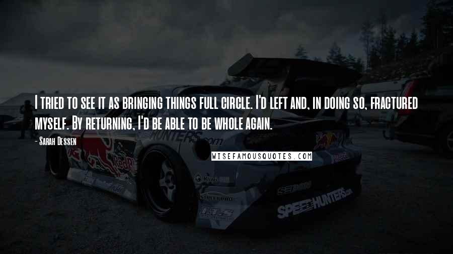 Sarah Dessen Quotes: I tried to see it as bringing things full circle. I'd left and, in doing so, fractured myself. By returning, I'd be able to be whole again.
