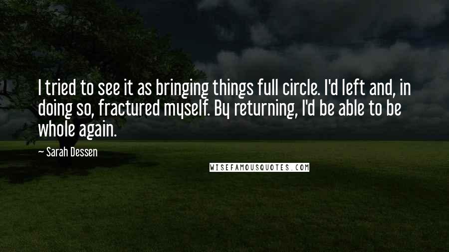 Sarah Dessen Quotes: I tried to see it as bringing things full circle. I'd left and, in doing so, fractured myself. By returning, I'd be able to be whole again.