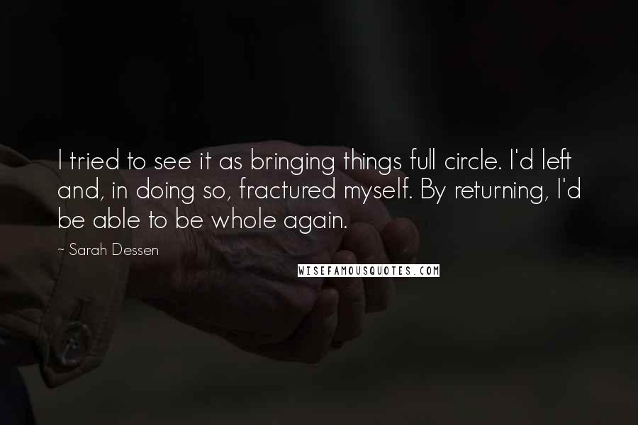 Sarah Dessen Quotes: I tried to see it as bringing things full circle. I'd left and, in doing so, fractured myself. By returning, I'd be able to be whole again.