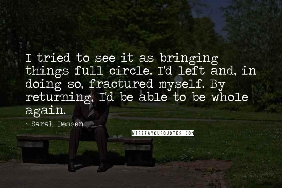 Sarah Dessen Quotes: I tried to see it as bringing things full circle. I'd left and, in doing so, fractured myself. By returning, I'd be able to be whole again.