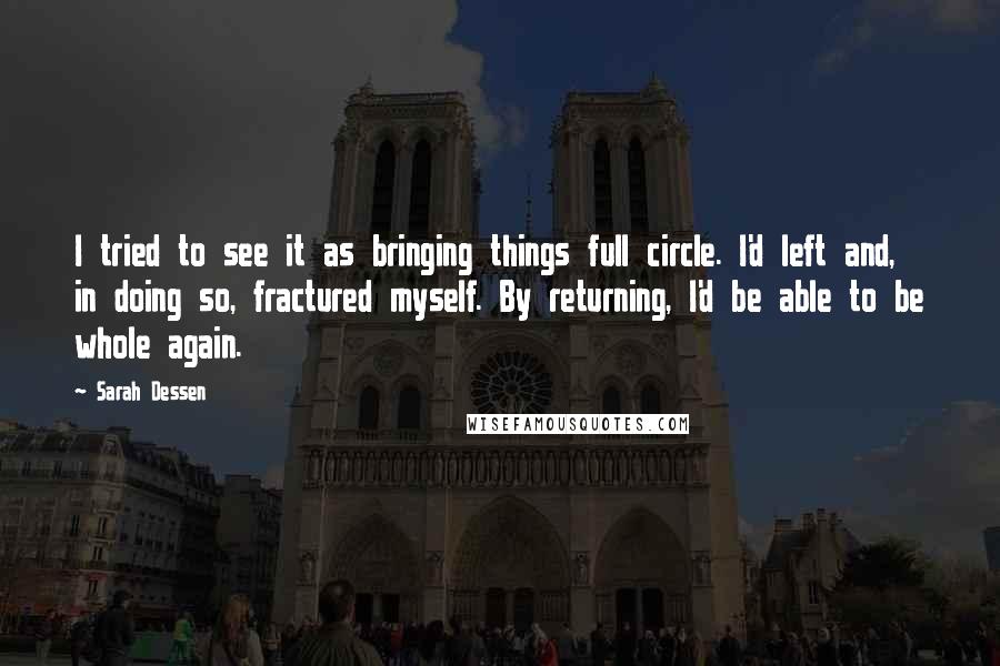 Sarah Dessen Quotes: I tried to see it as bringing things full circle. I'd left and, in doing so, fractured myself. By returning, I'd be able to be whole again.