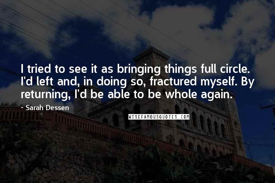 Sarah Dessen Quotes: I tried to see it as bringing things full circle. I'd left and, in doing so, fractured myself. By returning, I'd be able to be whole again.