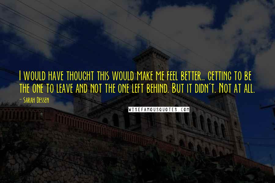 Sarah Dessen Quotes: I would have thought this would make me feel better.. getting to be the one to leave and not the one left behind. But it didn't. Not at all.