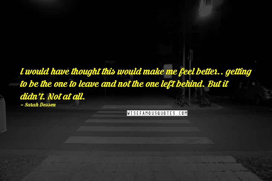 Sarah Dessen Quotes: I would have thought this would make me feel better.. getting to be the one to leave and not the one left behind. But it didn't. Not at all.