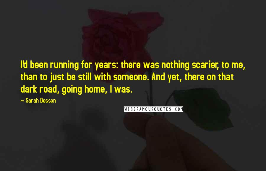 Sarah Dessen Quotes: I'd been running for years: there was nothing scarier, to me, than to just be still with someone. And yet, there on that dark road, going home, I was.