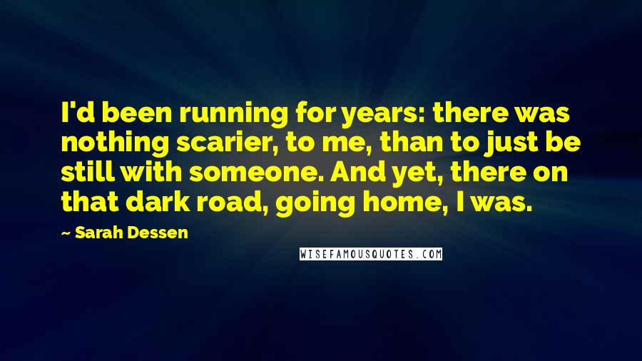 Sarah Dessen Quotes: I'd been running for years: there was nothing scarier, to me, than to just be still with someone. And yet, there on that dark road, going home, I was.