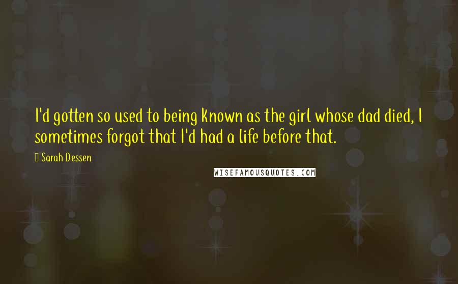 Sarah Dessen Quotes: I'd gotten so used to being known as the girl whose dad died, I sometimes forgot that I'd had a life before that.
