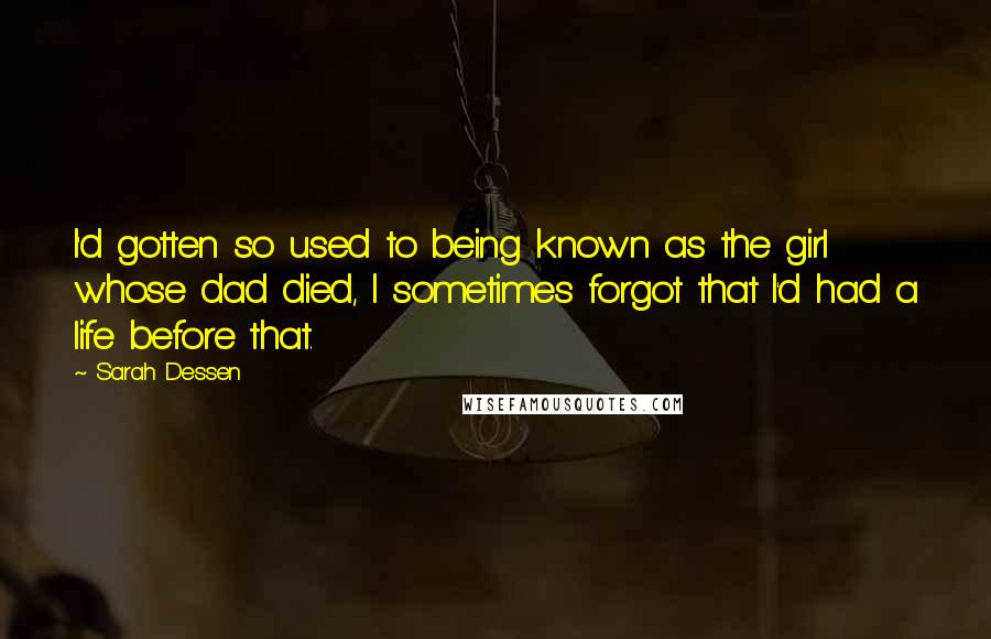 Sarah Dessen Quotes: I'd gotten so used to being known as the girl whose dad died, I sometimes forgot that I'd had a life before that.