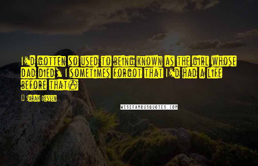 Sarah Dessen Quotes: I'd gotten so used to being known as the girl whose dad died, I sometimes forgot that I'd had a life before that.