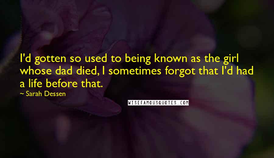 Sarah Dessen Quotes: I'd gotten so used to being known as the girl whose dad died, I sometimes forgot that I'd had a life before that.