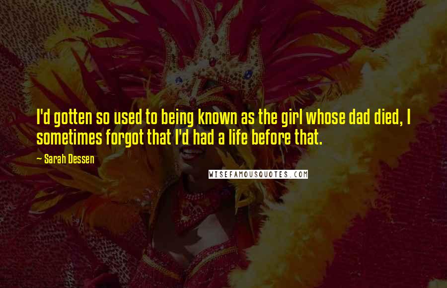 Sarah Dessen Quotes: I'd gotten so used to being known as the girl whose dad died, I sometimes forgot that I'd had a life before that.