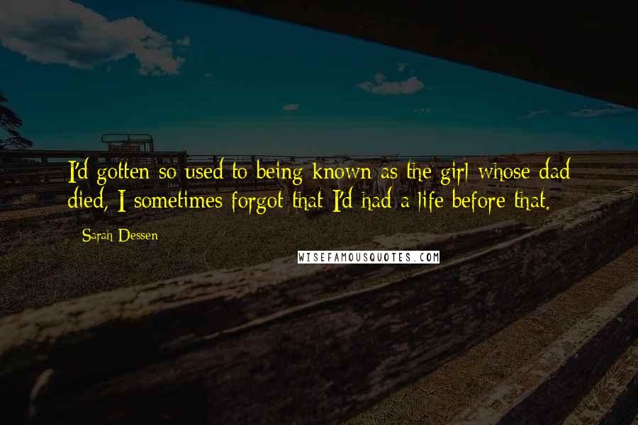 Sarah Dessen Quotes: I'd gotten so used to being known as the girl whose dad died, I sometimes forgot that I'd had a life before that.