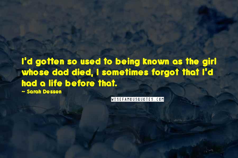 Sarah Dessen Quotes: I'd gotten so used to being known as the girl whose dad died, I sometimes forgot that I'd had a life before that.