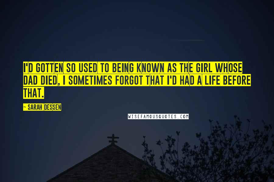 Sarah Dessen Quotes: I'd gotten so used to being known as the girl whose dad died, I sometimes forgot that I'd had a life before that.