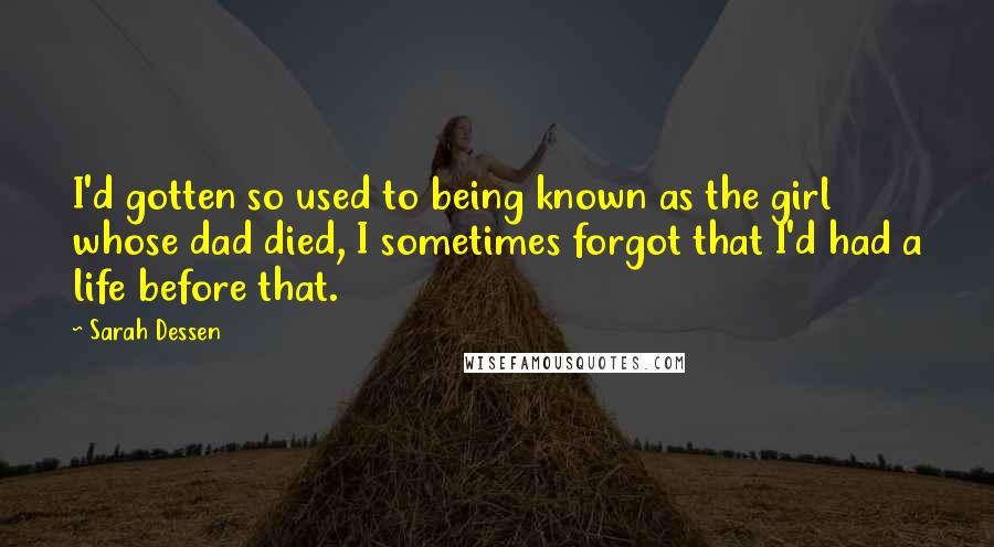 Sarah Dessen Quotes: I'd gotten so used to being known as the girl whose dad died, I sometimes forgot that I'd had a life before that.