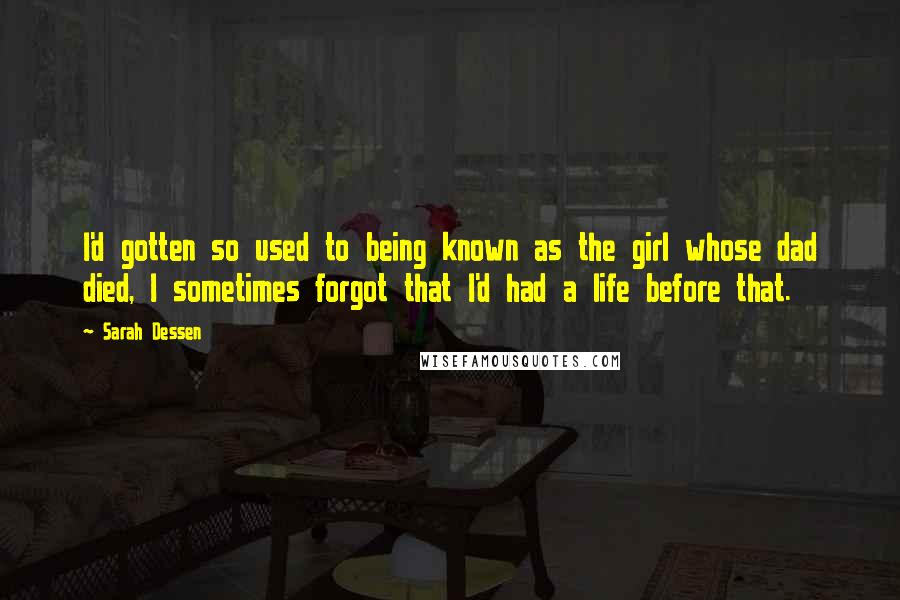 Sarah Dessen Quotes: I'd gotten so used to being known as the girl whose dad died, I sometimes forgot that I'd had a life before that.