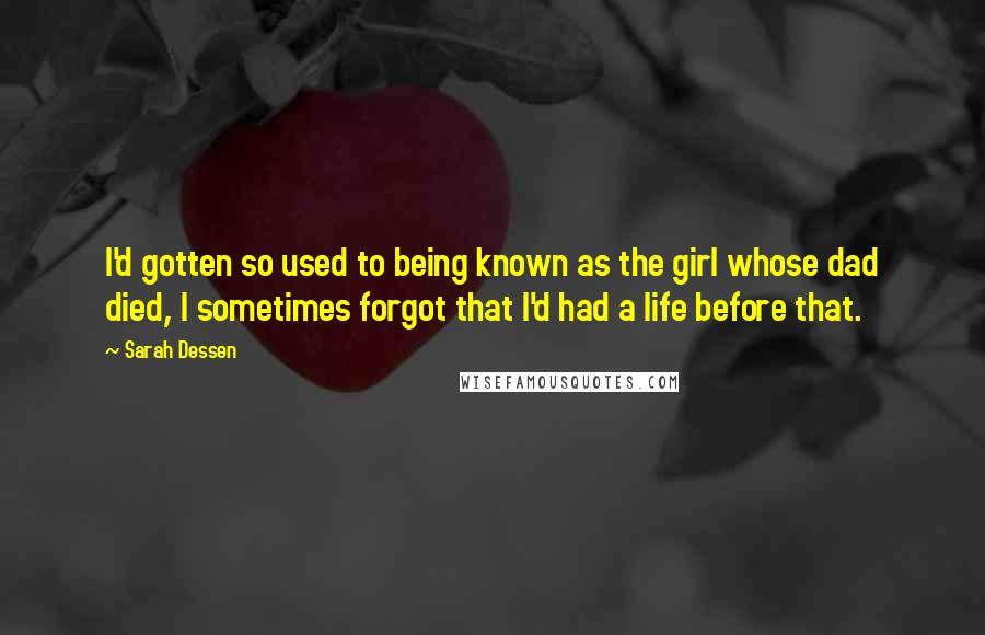 Sarah Dessen Quotes: I'd gotten so used to being known as the girl whose dad died, I sometimes forgot that I'd had a life before that.