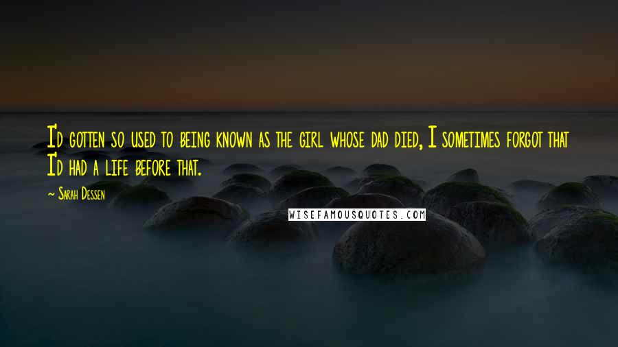 Sarah Dessen Quotes: I'd gotten so used to being known as the girl whose dad died, I sometimes forgot that I'd had a life before that.