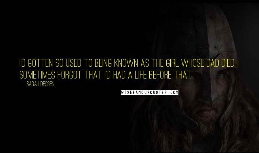 Sarah Dessen Quotes: I'd gotten so used to being known as the girl whose dad died, I sometimes forgot that I'd had a life before that.