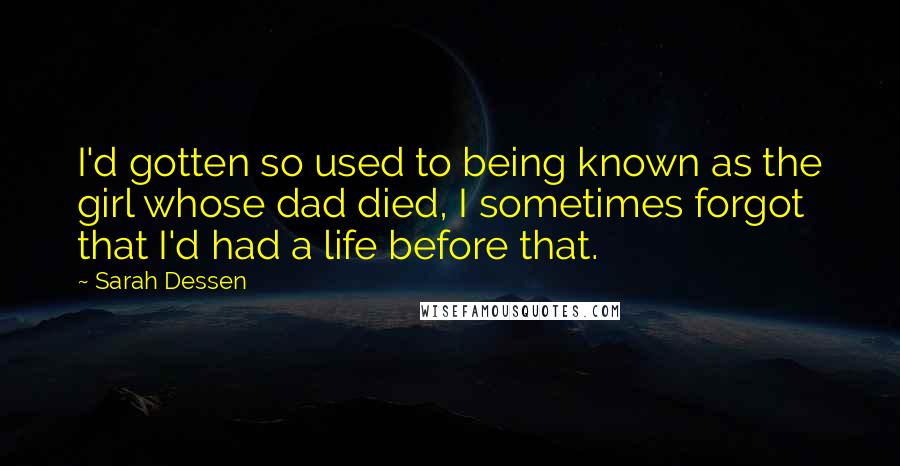 Sarah Dessen Quotes: I'd gotten so used to being known as the girl whose dad died, I sometimes forgot that I'd had a life before that.