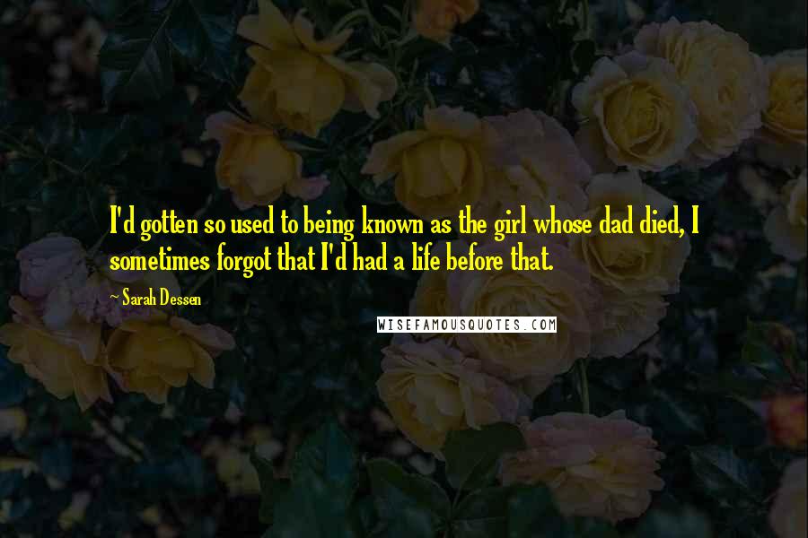 Sarah Dessen Quotes: I'd gotten so used to being known as the girl whose dad died, I sometimes forgot that I'd had a life before that.