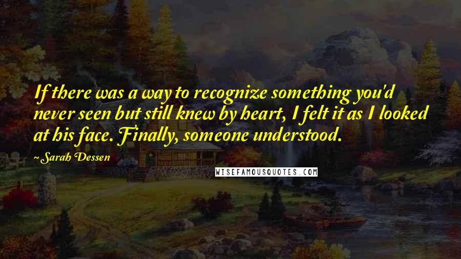 Sarah Dessen Quotes: If there was a way to recognize something you'd never seen but still knew by heart, I felt it as I looked at his face. Finally, someone understood.