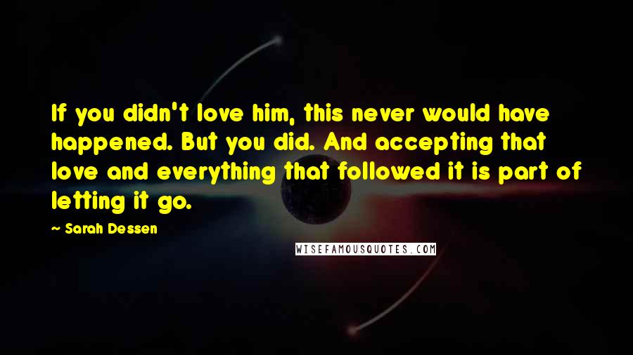 Sarah Dessen Quotes: If you didn't love him, this never would have happened. But you did. And accepting that love and everything that followed it is part of letting it go.