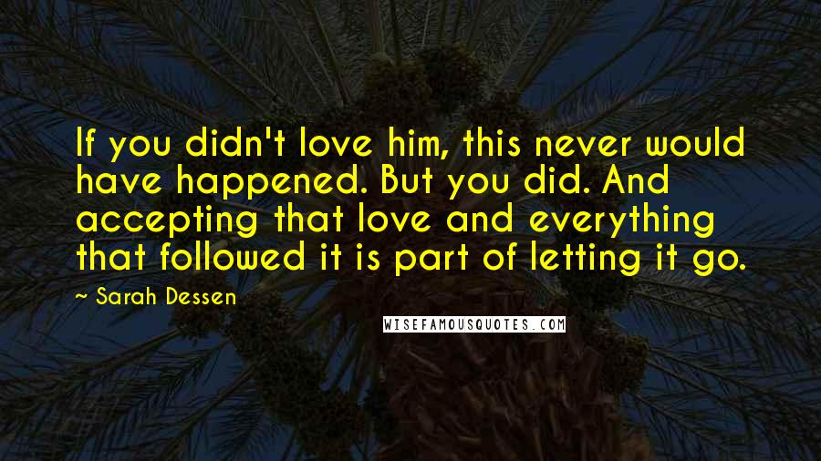 Sarah Dessen Quotes: If you didn't love him, this never would have happened. But you did. And accepting that love and everything that followed it is part of letting it go.