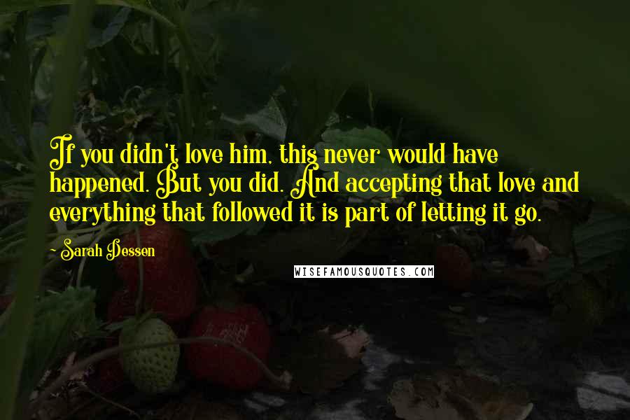 Sarah Dessen Quotes: If you didn't love him, this never would have happened. But you did. And accepting that love and everything that followed it is part of letting it go.