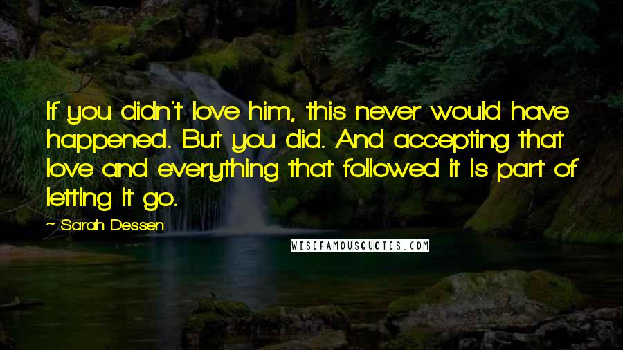 Sarah Dessen Quotes: If you didn't love him, this never would have happened. But you did. And accepting that love and everything that followed it is part of letting it go.