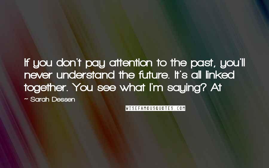 Sarah Dessen Quotes: If you don't pay attention to the past, you'll never understand the future. It's all linked together. You see what I'm saying? At