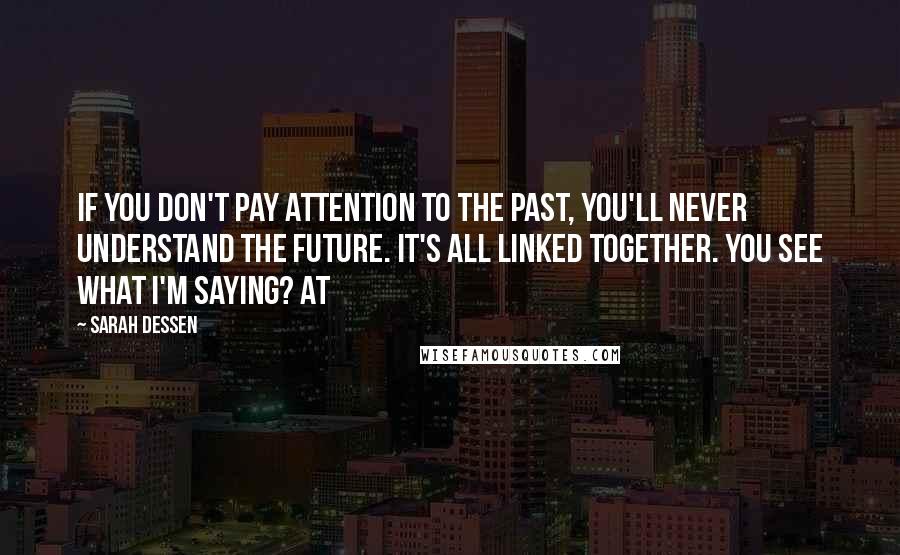 Sarah Dessen Quotes: If you don't pay attention to the past, you'll never understand the future. It's all linked together. You see what I'm saying? At