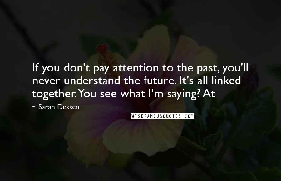 Sarah Dessen Quotes: If you don't pay attention to the past, you'll never understand the future. It's all linked together. You see what I'm saying? At