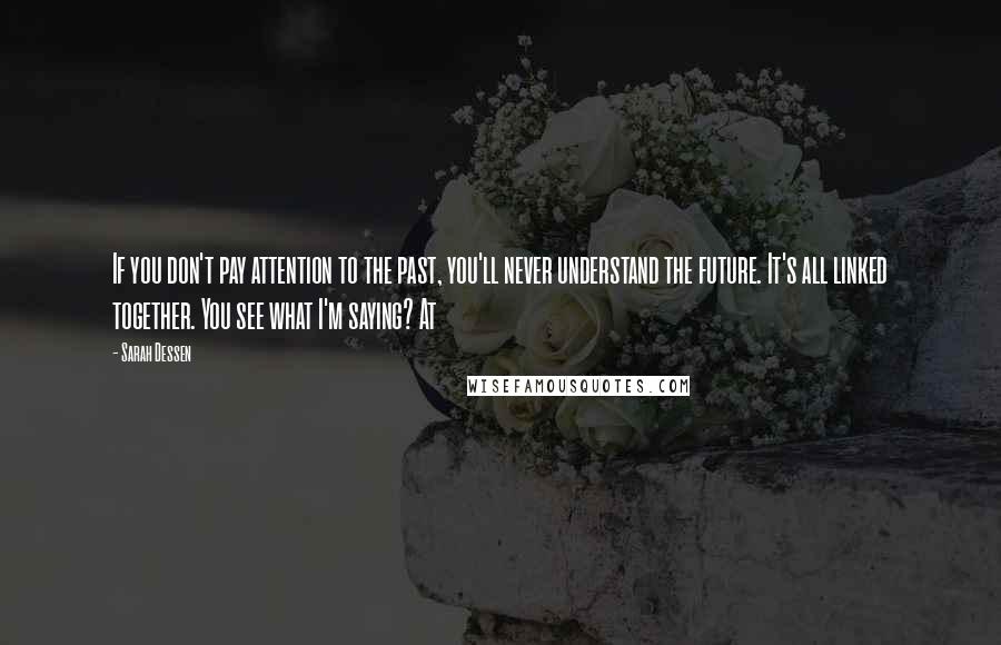 Sarah Dessen Quotes: If you don't pay attention to the past, you'll never understand the future. It's all linked together. You see what I'm saying? At