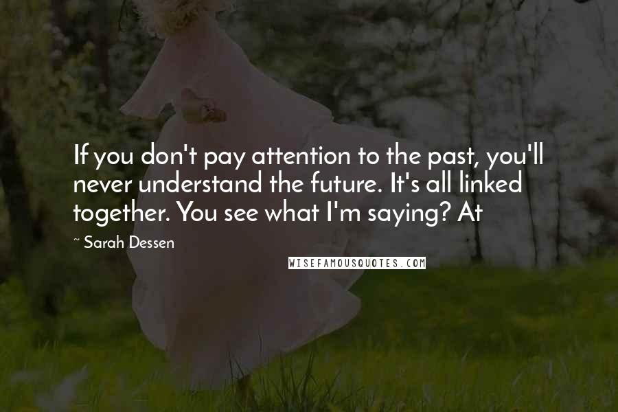 Sarah Dessen Quotes: If you don't pay attention to the past, you'll never understand the future. It's all linked together. You see what I'm saying? At