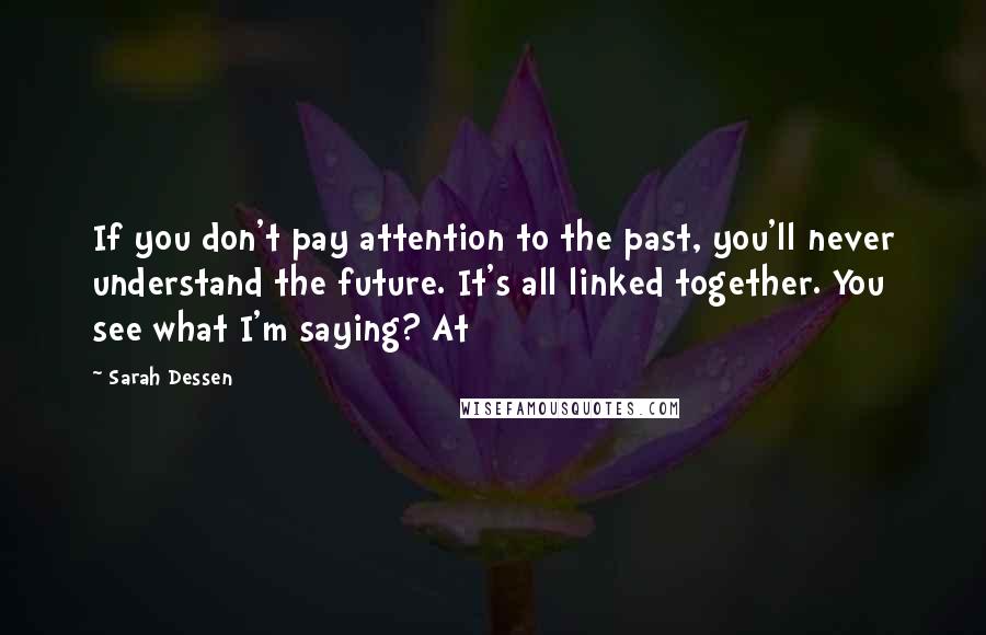 Sarah Dessen Quotes: If you don't pay attention to the past, you'll never understand the future. It's all linked together. You see what I'm saying? At