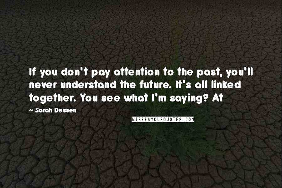 Sarah Dessen Quotes: If you don't pay attention to the past, you'll never understand the future. It's all linked together. You see what I'm saying? At