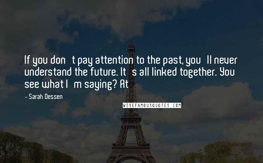 Sarah Dessen Quotes: If you don't pay attention to the past, you'll never understand the future. It's all linked together. You see what I'm saying? At