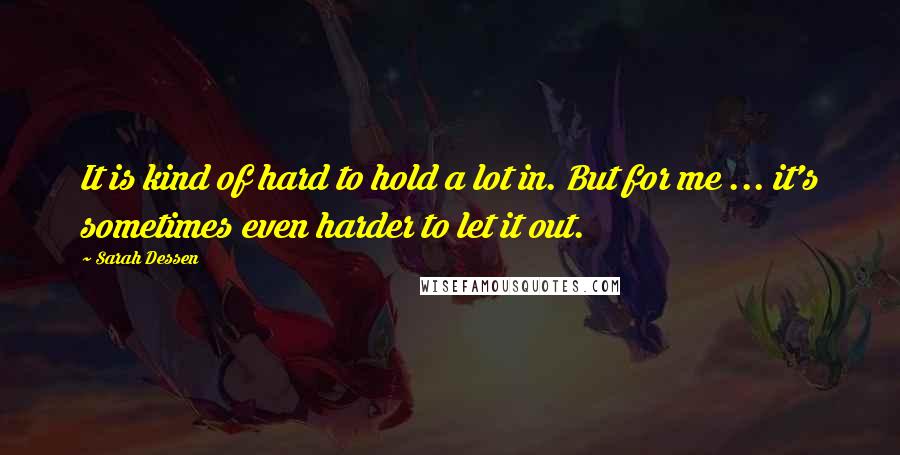 Sarah Dessen Quotes: It is kind of hard to hold a lot in. But for me ... it's sometimes even harder to let it out.