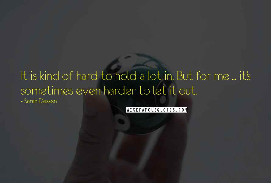 Sarah Dessen Quotes: It is kind of hard to hold a lot in. But for me ... it's sometimes even harder to let it out.