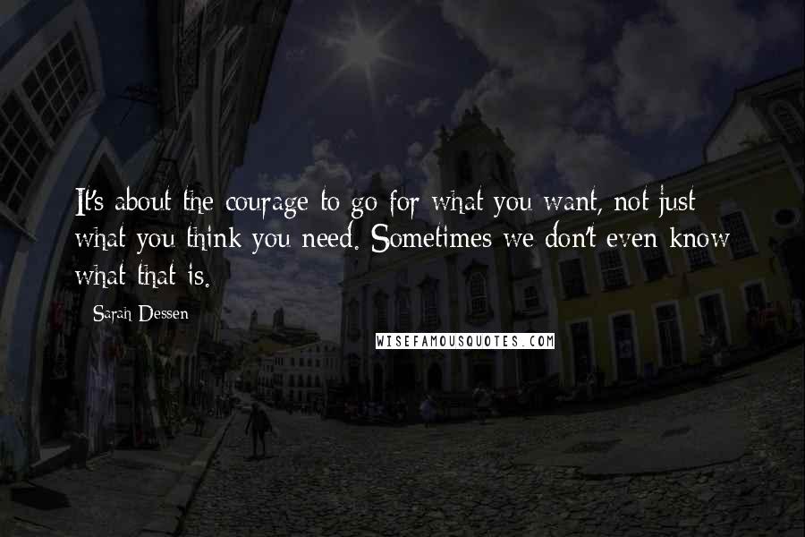 Sarah Dessen Quotes: It's about the courage to go for what you want, not just what you think you need. Sometimes we don't even know what that is.