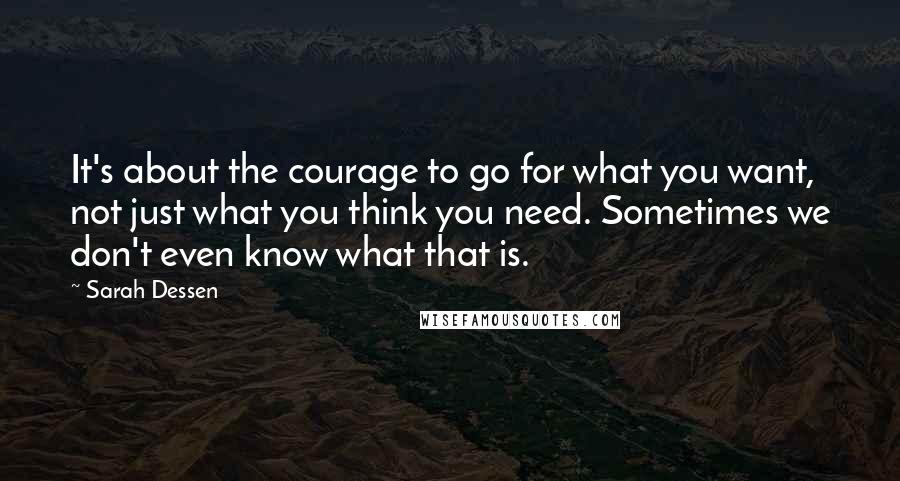 Sarah Dessen Quotes: It's about the courage to go for what you want, not just what you think you need. Sometimes we don't even know what that is.
