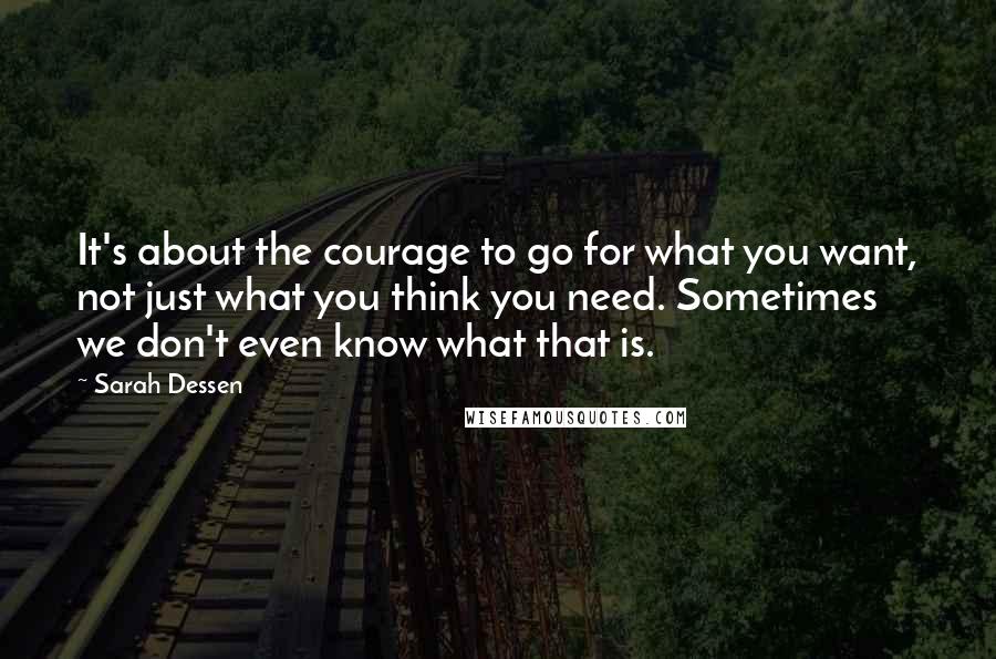 Sarah Dessen Quotes: It's about the courage to go for what you want, not just what you think you need. Sometimes we don't even know what that is.