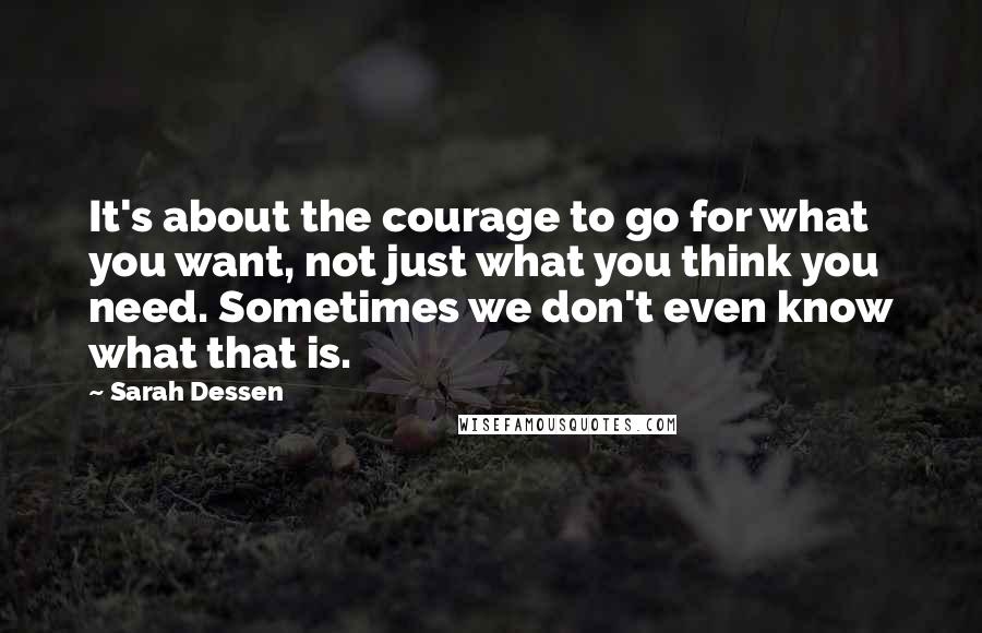 Sarah Dessen Quotes: It's about the courage to go for what you want, not just what you think you need. Sometimes we don't even know what that is.